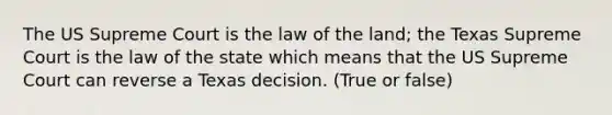 The US Supreme Court is the law of the land; the Texas Supreme Court is the law of the state which means that the US Supreme Court can reverse a Texas decision. (True or false)