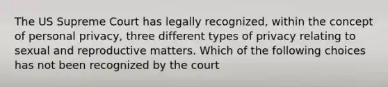 The US Supreme Court has legally recognized, within the concept of personal privacy, three different types of privacy relating to sexual and reproductive matters. Which of the following choices has not been recognized by the court