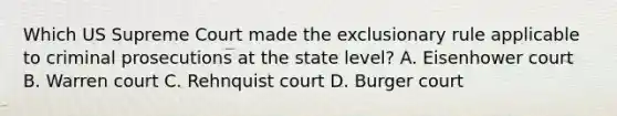 Which US Supreme Court made the exclusionary rule applicable to criminal prosecutions at the state level? A. Eisenhower court B. Warren court C. Rehnquist court D. Burger court