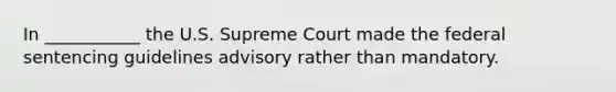 In ___________ the U.S. Supreme Court made the federal sentencing guidelines advisory rather than mandatory.