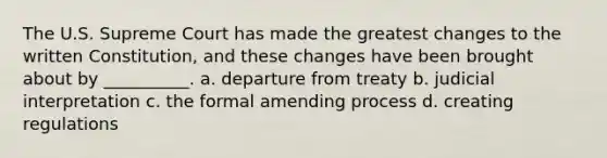 The U.S. Supreme Court has made the greatest changes to the written Constitution, and these changes have been brought about by __________. a. departure from treaty b. judicial interpretation c. the formal amending process d. creating regulations