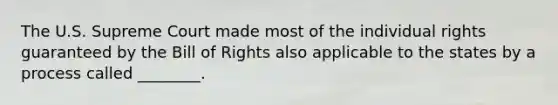 The U.S. Supreme Court made most of the individual rights guaranteed by the Bill of Rights also applicable to the states by a process called ________.