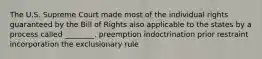 The U.S. Supreme Court made most of the individual rights guaranteed by the Bill of Rights also applicable to the states by a process called ________. preemption indoctrination prior restraint incorporation the exclusionary rule