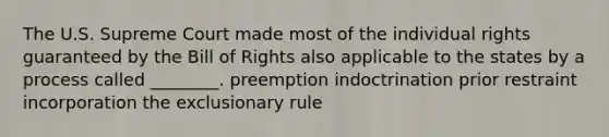 The U.S. Supreme Court made most of the individual rights guaranteed by the Bill of Rights also applicable to the states by a process called ________. preemption indoctrination prior restraint incorporation the exclusionary rule