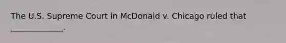 The U.S. Supreme Court in McDonald v. Chicago ruled that _____________.