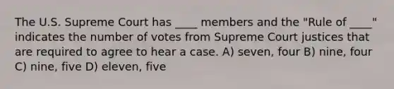 The U.S. Supreme Court has ____ members and the "Rule of ____" indicates the number of votes from Supreme Court justices that are required to agree to hear a case. A) seven, four B) nine, four C) nine, five D) eleven, five