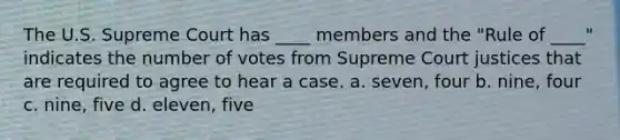 The U.S. Supreme Court has ____ members and the "Rule of ____" indicates the number of votes from Supreme Court justices that are required to agree to hear a case. a. seven, four b. nine, four c. nine, five d. eleven, five