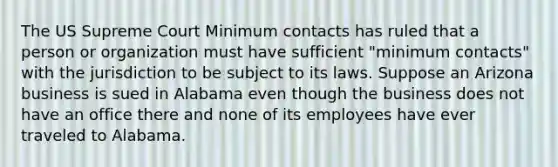 The US Supreme Court Minimum contacts has ruled that a person or organization must have sufficient "minimum contacts" with the jurisdiction to be subject to its laws. Suppose an Arizona business is sued in Alabama even though the business does not have an office there and none of its employees have ever traveled to Alabama.