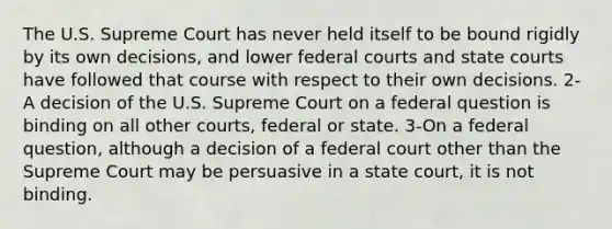 The U.S. Supreme Court has never held itself to be bound rigidly by its own decisions, and lower federal courts and state courts have followed that course with respect to their own decisions. 2-A decision of the U.S. Supreme Court on a federal question is binding on all other courts, federal or state. 3-On a federal question, although a decision of a federal court other than the Supreme Court may be persuasive in a state court, it is not binding.