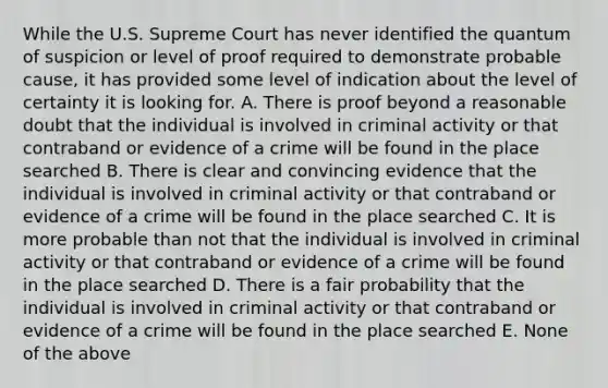 While the U.S. Supreme Court has never identified the quantum of suspicion or level of proof required to demonstrate probable cause, it has provided some level of indication about the level of certainty it is looking for. A. There is proof beyond a reasonable doubt that the individual is involved in criminal activity or that contraband or evidence of a crime will be found in the place searched B. There is clear and convincing evidence that the individual is involved in criminal activity or that contraband or evidence of a crime will be found in the place searched C. It is more probable than not that the individual is involved in criminal activity or that contraband or evidence of a crime will be found in the place searched D. There is a fair probability that the individual is involved in criminal activity or that contraband or evidence of a crime will be found in the place searched E. None of the above