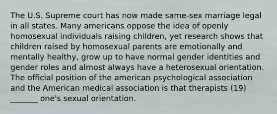 The U.S. Supreme court has now made same-sex marriage legal in all states. Many americans oppose the idea of openly homosexual individuals raising children, yet research shows that children raised by homosexual parents are emotionally and mentally healthy, grow up to have normal gender identities and gender roles and almost always have a heterosexual orientation. The official position of the american psychological association and the American medical association is that therapists (19) _______ one's sexual orientation.