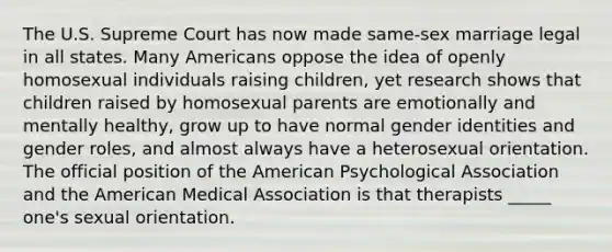 The U.S. Supreme Court has now made same-sex marriage legal in all states. Many Americans oppose the idea of openly homosexual individuals raising children, yet research shows that children raised by homosexual parents are emotionally and mentally healthy, grow up to have normal gender identities and gender roles, and almost always have a heterosexual orientation. The official position of the American Psychological Association and the American Medical Association is that therapists _____ one's sexual orientation.