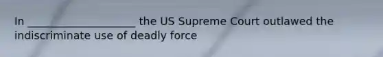 In ____________________ the US Supreme Court outlawed the indiscriminate use of deadly force