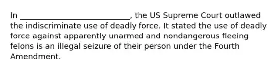 In ____________________________, the US Supreme Court outlawed the indiscriminate use of deadly force. It stated the use of deadly force against apparently unarmed and nondangerous fleeing felons is an illegal seizure of their person under the Fourth Amendment.