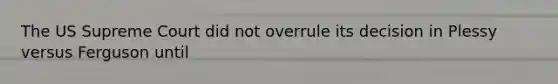 The US Supreme Court did not overrule its decision in Plessy versus Ferguson until