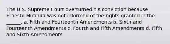 The U.S. Supreme Court overturned his conviction because Ernesto Miranda was not informed of the rights granted in the ______. a. Fifth and Fourteenth Amendments b. Sixth and Fourteenth Amendments c. Fourth and Fifth Amendments d. Fifth and Sixth Amendments