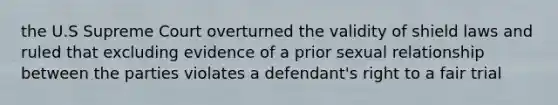 the U.S Supreme Court overturned the validity of shield laws and ruled that excluding evidence of a prior sexual relationship between the parties violates a defendant's right to a fair trial