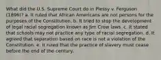 What did the U.S. Supreme Court do in Plessy v. Ferguson (1896)? a. It ruled that African Americans are not persons for the purposes of the Constitution. b. It tried to stop the development of legal racial segregation known as Jim Crow laws. c. It stated that schools may not practice any type of racial segregation. d. It agreed that separation based on race is not a violation of the Constitution. e. It ruled that the practice of slavery must cease before the end of the century.