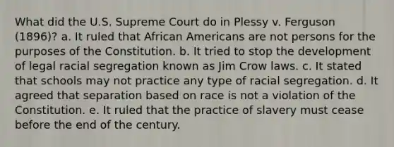 What did the U.S. Supreme Court do in Plessy v. Ferguson (1896)? a. It ruled that African Americans are not persons for the purposes of the Constitution. b. It tried to stop the development of legal racial segregation known as Jim Crow laws. c. It stated that schools may not practice any type of racial segregation. d. It agreed that separation based on race is not a violation of the Constitution. e. It ruled that the practice of slavery must cease before the end of the century.