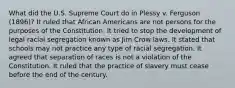 What did the U.S. Supreme Court do in Plessy v. Ferguson (1896)? It ruled that African Americans are not persons for the purposes of the Constitution. It tried to stop the development of legal racial segregation known as Jim Crow laws. It stated that schools may not practice any type of racial segregation. It agreed that separation of races is not a violation of the Constitution. It ruled that the practice of slavery must cease before the end of the century.