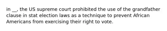 in __, the US supreme court prohibited the use of the grandfather clause in stat election laws as a technique to prevent African Americans from exercising their right to vote.