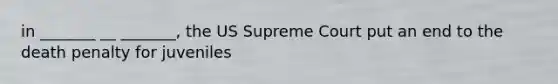 in _______ __ _______, the US Supreme Court put an end to the death penalty for juveniles