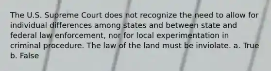 The U.S. Supreme Court does not recognize the need to allow for individual differences among states and between state and federal law enforcement, nor for local experimentation in criminal procedure. The law of the land must be inviolate. a. True b. False