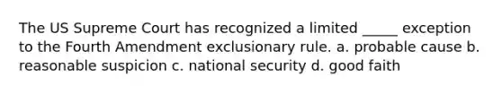 The US Supreme Court has recognized a limited _____ exception to the Fourth Amendment exclusionary rule. a. probable cause b. reasonable suspicion c. national security d. good faith