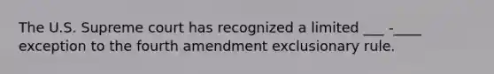 The U.S. Supreme court has recognized a limited ___ -____ exception to the fourth amendment exclusionary rule.