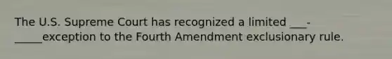 The U.S. Supreme Court has recognized a limited ___-_____exception to the Fourth Amendment exclusionary rule.