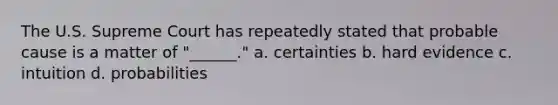 The U.S. Supreme Court has repeatedly stated that probable cause is a matter of "______." a. certainties b. hard evidence c. intuition d. probabilities