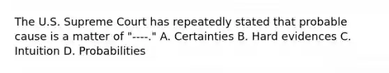 The U.S. Supreme Court has repeatedly stated that probable cause is a matter of "----." A. Certainties B. Hard evidences C. Intuition D. Probabilities