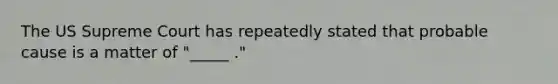 The US Supreme Court has repeatedly stated that probable cause is a matter of "_____ ."