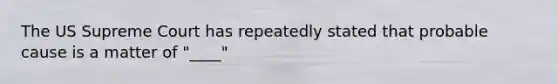 The US Supreme Court has repeatedly stated that probable cause is a matter of "____"