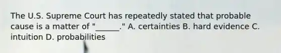 The U.S. Supreme Court has repeatedly stated that probable cause is a matter of "______." A. certainties B. hard evidence C. intuition D. probabilities