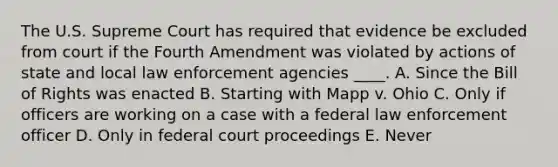 The U.S. Supreme Court has required that evidence be excluded from court if the Fourth Amendment was violated by actions of state and local law enforcement agencies ____. A. Since the Bill of Rights was enacted B. Starting with Mapp v. Ohio C. Only if officers are working on a case with a federal law enforcement officer D. Only in federal court proceedings E. Never