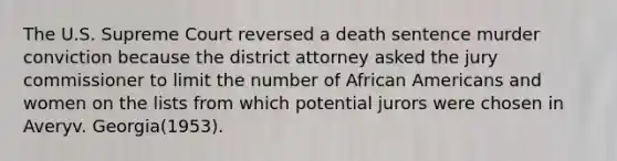 The U.S. Supreme Court reversed a death sentence murder conviction because the district attorney asked the jury commissioner to limit the number of African Americans and women on the lists from which potential jurors were chosen in Averyv. Georgia(1953).