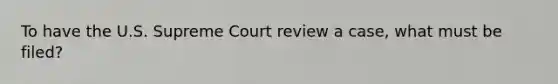 To have the U.S. Supreme Court review a case, what must be filed?