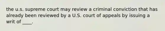 the u.s. supreme court may review a criminal conviction that has already been reviewed by a U.S. court of appeals by issuing a writ of ____.