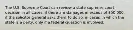 The U.S. Supreme Court can review a state supreme court decision in all cases. if there are damages in excess of 50,000. if the solicitor general asks them to do so. in cases in which the state is a party. only if a federal question is involved.