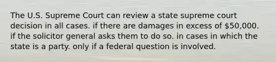 The U.S. Supreme Court can review a state supreme court decision in all cases. if there are damages in excess of 50,000. if the solicitor general asks them to do so. in cases in which the state is a party. only if a federal question is involved.