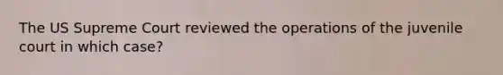 The US Supreme Court reviewed the operations of the juvenile court in which case?