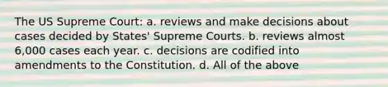 The US Supreme Court: a. reviews and make decisions about cases decided by States' Supreme Courts. b. reviews almost 6,000 cases each year. c. decisions are codified into amendments to the Constitution. d. All of the above