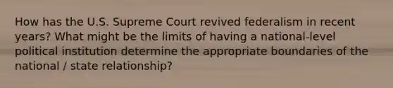 How has the U.S. Supreme Court revived federalism in recent years? What might be the limits of having a national-level political institution determine the appropriate boundaries of the national / state relationship?