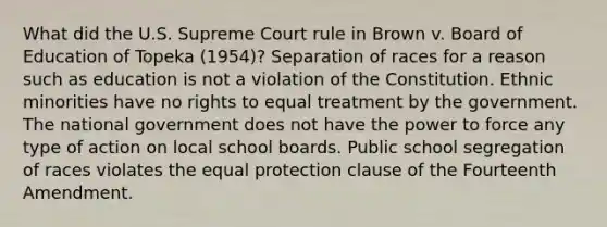 What did the U.S. Supreme Court rule in Brown v. Board of Education of Topeka (1954)? Separation of races for a reason such as education is not a violation of the Constitution. Ethnic minorities have no rights to equal treatment by the government. The national government does not have the power to force any type of action on local school boards. Public school segregation of races violates the equal protection clause of the Fourteenth Amendment.