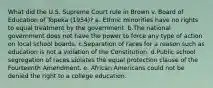 What did the U.S. Supreme Court rule in Brown v. Board of Education of Topeka (1954)? a. Ethnic minorities have no rights to equal treatment by the government. b.The national government does not have the power to force any type of action on local school boards. c.Separation of races for a reason such as education is not a violation of the Constitution. d.Public school segregation of races violates the equal protection clause of the Fourteenth Amendment. e. African Americans could not be denied the right to a college education.