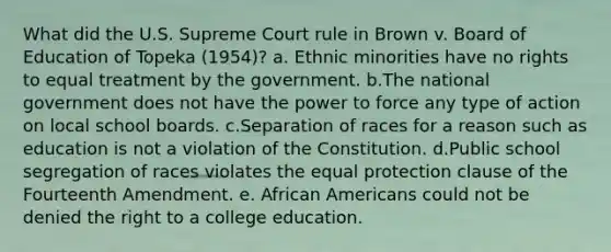 What did the U.S. Supreme Court rule in Brown v. Board of Education of Topeka (1954)? a. Ethnic minorities have no rights to equal treatment by the government. b.The national government does not have the power to force any type of action on local school boards. c.Separation of races for a reason such as education is not a violation of the Constitution. d.Public school segregation of races violates the equal protection clause of the Fourteenth Amendment. e. African Americans could not be denied the right to a college education.