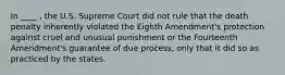 In ____ , the U.S. Supreme Court did not rule that the death penalty inherently violated the Eighth Amendment's protection against cruel and unusual punishment or the Fourteenth Amendment's guarantee of due process, only that it did so as practiced by the states.