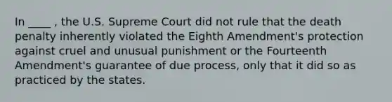 In ____ , the U.S. Supreme Court did not rule that the death penalty inherently violated the Eighth Amendment's protection against cruel and unusual punishment or the Fourteenth Amendment's guarantee of due process, only that it did so as practiced by the states.