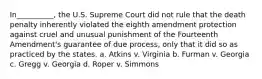 In__________, the U.S. Supreme Court did not rule that the death penalty inherently violated the eighth amendment protection against cruel and unusual punishment of the Fourteenth Amendment's guarantee of due process, only that it did so as practiced by the states. a. Atkins v. Virginia b. Furman v. Georgia c. Gregg v. Georgia d. Roper v. Simmons